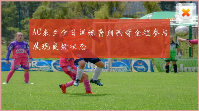 AC米兰今日训练普利西奇全程参与展现良好状态