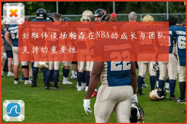 刘维伟谈杨瀚森在NBA的成长与团队支持的重要性
