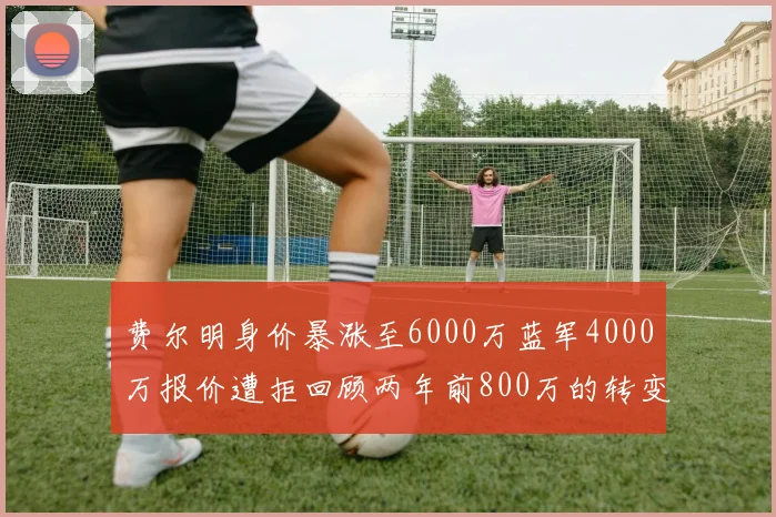 费尔明身价暴涨至6000万蓝军4000万报价遭拒回顾两年前800万的转变
