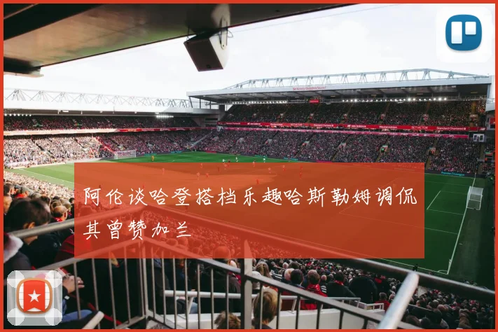 阿伦谈哈登搭档乐趣哈斯勒姆调侃其曾赞加兰