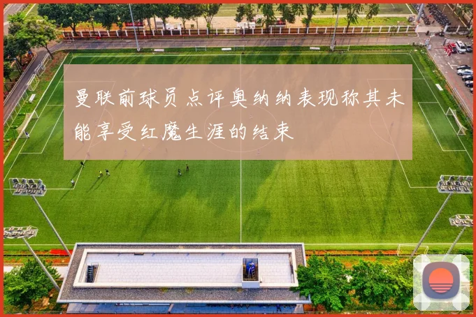 曼联前球员点评奥纳纳表现称其未能享受红魔生涯的结束
