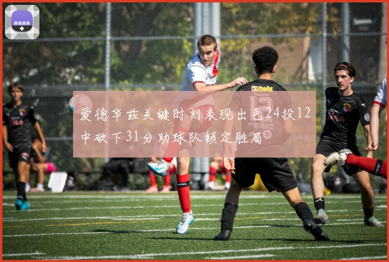 爱德华兹关键时刻表现出色24投12中砍下31分助球队锁定胜局