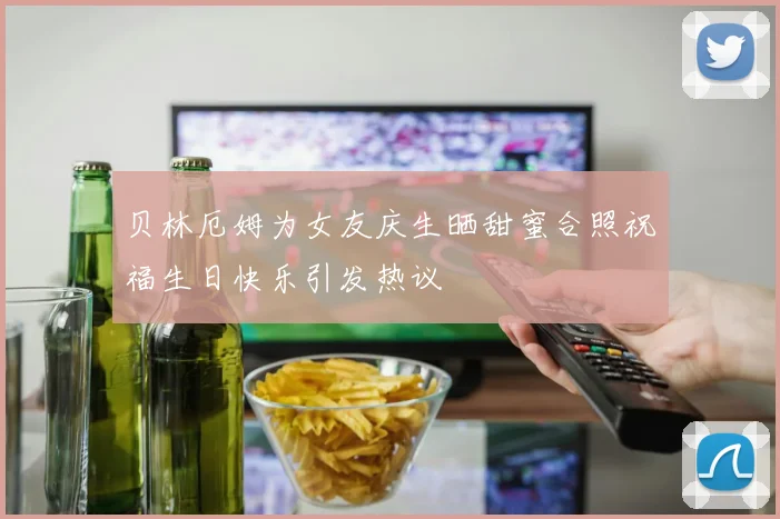 贝林厄姆为女友庆生晒甜蜜合照祝福生日快乐引发热议
