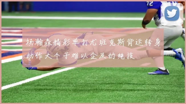 杨瀚森精彩单打尤班克斯背运转身动作大个子难以企及的绝技