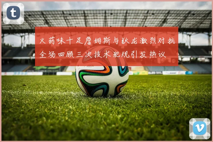 火药味十足詹姆斯与狄龙激烈对抗全场回顾三次技术犯规引发热议