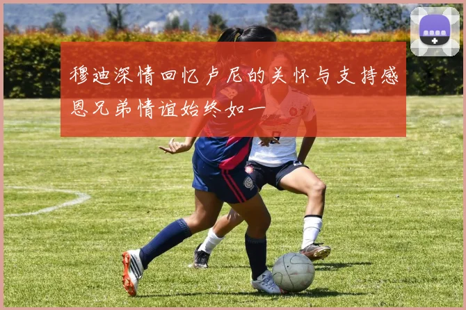 穆迪深情回忆卢尼的关怀与支持感恩兄弟情谊始终如一