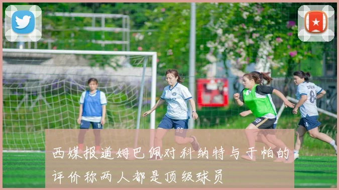 西媒报道姆巴佩对科纳特与于帕的评价称两人都是顶级球员