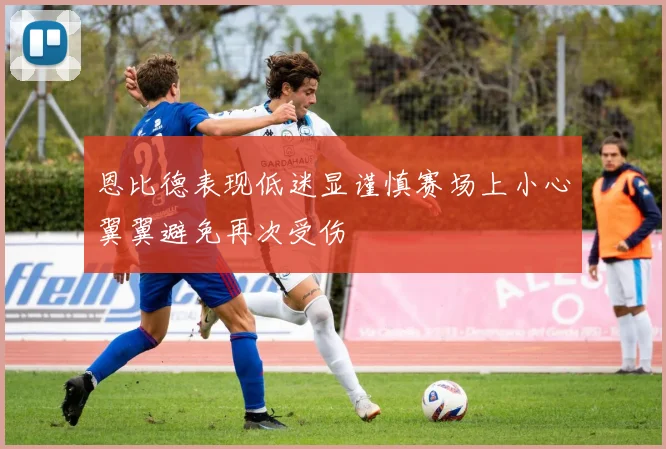 恩比德表现低迷显谨慎赛场上小心翼翼避免再次受伤