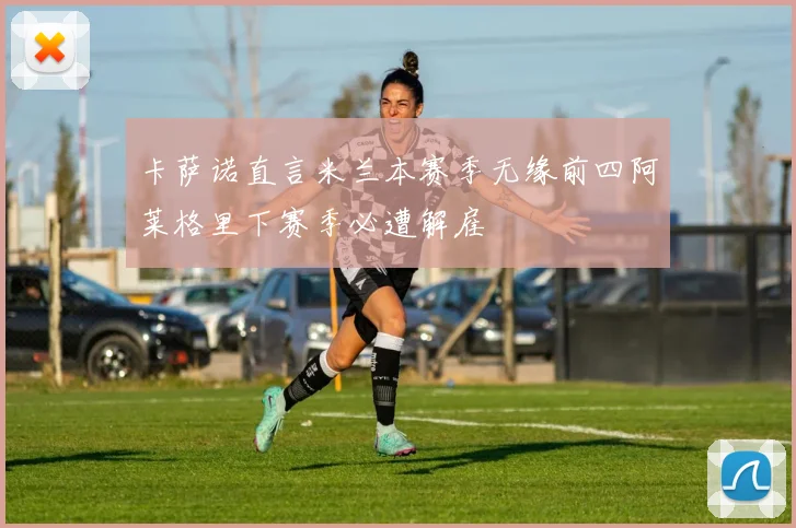 卡萨诺直言米兰本赛季无缘前四阿莱格里下赛季必遭解雇