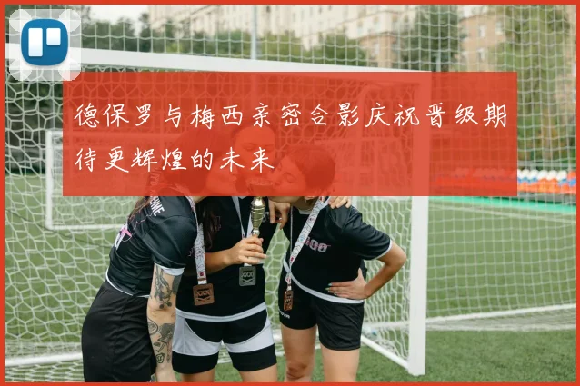 德保罗与梅西亲密合影庆祝晋级期待更辉煌的未来